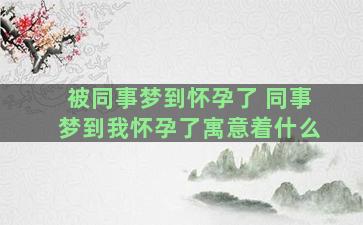 被同事梦到怀孕了 同事梦到我怀孕了寓意着什么